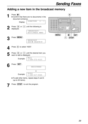 Page 3939
Sending Faxes
Adding a new item in the broadcast memory
1
Press.
lConfirm that there are no documents in the
document entrance.
Display:
2
Press or until the following is
displayed.
3
Press .
4
Press to select “ADD”.
5
Press or until the desired item you
want to add is displayed.
Example:
6
Press .
Example:
lTo add other items, repeat steps 5 and 6
(up to 20 items).
7
Press to exit the program.STOP
Nikki
1-385-217-9365
REGISTERED
SET
Mary
1-584-372-4123
BROADCAST 
ADD=  DELETE=#
MENU

EDIT:PRESS MENU...