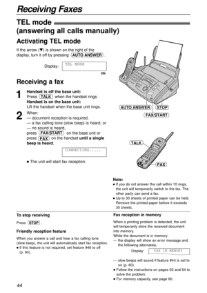 Page 4444
Receiving Faxes
1
Handset is off the base unit:
Press when the handset rings.
Handset is on the base unit:
Lift the handset when the base unit rings.
2
When:
— document reception is required,
— a fax calling tone (slow beep) is heard, or
— no sound is heard,
press on the base unit or
press            on the handset until a single
beep is heard.
lThe unit will start fax reception.CONNECTING.....
FAX/START
TALK
STOP
FAX/START
AUTO ANSWER
To stop receiving
Press .
Friendly reception feature
When you...