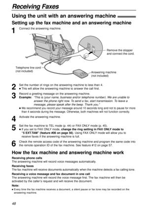 Page 4848
Receiving Faxes
1
Connect the answering machine.
Using the unit with an answering machine!
Setting up the fax machine and an answering machine
2
Set the number of rings on the answering machine to less than 4.
lThis will allow the answering machine to answer the call first.
3
Record a greeting message on the answering machine.
Example:  
“This is (your name, business and/or telephone number). We are unable to
answer the phone right now. To send a fax, start transmission. To leave a
message, please...