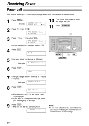 Page 5050
Receiving Faxes
Pager call!
This feature allows your unit to call your pager when your unit receives a fax document.
1
Press.
Display:
2
Press , then .
3
Press or to select “ON”.
lIf this feature is not required, select “OFF”. 
4
Press .
5
Enter your pager number up to 30 digits.
Example:
6
Press .
7
Enter your pager access code up to 10 digits
if required.
Example:
8
Press .
lThe default code 07734 will show “Hello!”
on your pager.
lIf you want to change this message, enter
your message up to 30...