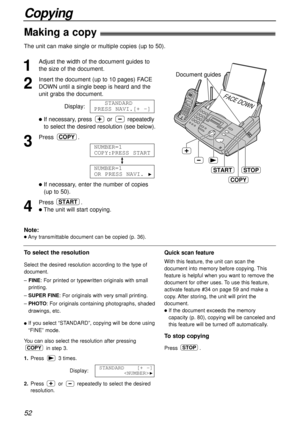 Page 5252
Copying
Making a copy!
The unit can make single or multiple copies (up to 50). 
1
Adjust the width of the document guides to
the size of the document.
2
Insert the document (up to 10 pages) FACE
DOWN until a single beep is heard and the
unit grabs the document.
Display:
lIf necessary, press or repeatedly
to select the desired resolution (see below).
3
Press .
lIf necessary, enter the number of copies
(up to 50).
4
Press .
lThe unit will start copying.
START
NUMBER=1
OR PRESS NAVI. 
H
NUMBER=1...