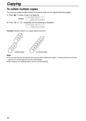 Page 5454
Copying
Collated pages
4
3
2
1
4
3
2
1
Uncollated pages
1
1
2
2
3
3
4
4
To collate multiple copies
The unit can collate multiple copies in the same order as the original document pages.
Example:Making 2 copies of a 4-page original document
Note:
lThe unit will store the documents into memory while collating the copies. If memory becomes full while
storing, the unit will only print out the stored pages.
lAfter copying, the collating feature will turn off automatically.
1.Press 2 times in step 3 on page...