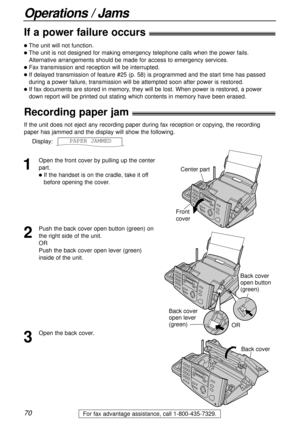 Page 7070
Operations / Jams
For fax advantage assistance, call 1-800-435-7329.
If a power failure occurs!
lThe unit will not function.
lThe unit is not designed for making emergency telephone calls when the power fails.
Alternative arrangements should be made for access to emergency services.
lFax transmission and reception will be interrupted.
lIf delayed transmission of feature #25 (p. 58) is programmed and the start time has passed
during a power failure, transmission will be attempted soon after power is...