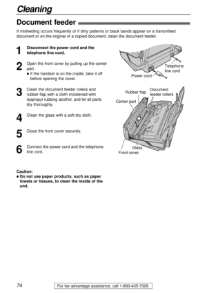 Page 7474
Cleaning
For fax advantage assistance, call 1-800-435-7329.
Document 
feeder rollers Rubber flap
Glass
Center part
Front cover
Document feeder!
1
Disconnect the power cord and the
telephone line cord.
2
Open the front cover by pulling up the center
part.
lIf the handset is on the cradle, take it off
before opening the cover.
3
Clean the document feeder rollers and
rubber flap with a cloth moistened with
isopropyl rubbing alcohol, and let all parts
dry thoroughly.
4
Clean the glass with a soft dry...