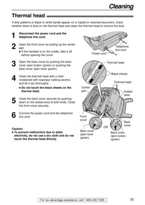 Page 7575
Cleaning
For fax advantage assistance, call 1-800-435-7329.
Thermal head!
1
Disconnect the power cord and the
telephone line cord.
2
Open the front cover by pulling up the center
part.
lIf the handset is on the cradle, take it off
before opening the cover.
3
Open the back cover by pushing the back
cover open button (green) or pushing the
back cover open lever (green).
4
Clean the thermal head with a cloth
moistened with isopropyl rubbing alcohol,
and let it dry thoroughly.
lDo not touch the black...