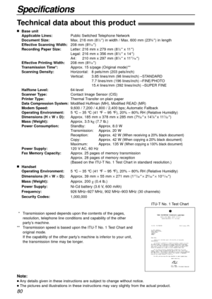 Page 8080
Specifications
Technical data about this product!
nBase unit
Applicable Lines:Public Switched Telephone Network
Document Size:Max. 216 mm (8
1⁄2) in width / Max. 600 mm (235⁄8) in length
Effective Scanning Width:208 mm (83⁄16)
Recording Paper Size:Letter: 216 mm x 279 mm (81⁄2x 11)
Legal:216 mm x 356 mm (81⁄2x 14)
A4:210 mm x 297 mm (81⁄4x 1111⁄16)
Effective Printing Width:208 mm (83⁄16)
Transmission Time*:Approx. 15 s/page (Original mode)**
Scanning Density:Horizontal:8 pels/mm (203 pels/inch)...