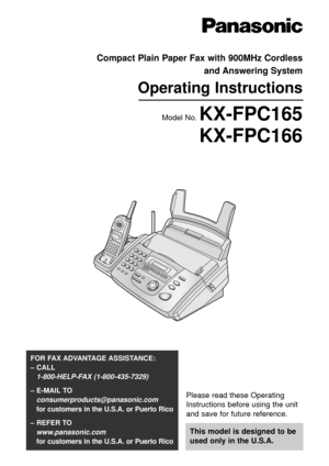 Page 1Please read these Operating
Instructions before using the unit
and save for future reference.
This model is designed to be
used only in the U.S.A.
FOR FAX ADVANTAGE ASSISTANCE: 
– CALL
1-800-HELP-FAX (1-800-435-7329)
– E-MAIL TO
consumerproducts@panasonic.com
for customers in the U.S.A. or Puerto Rico
– REFER TO 
www.panasonic.com
for customers in the U.S.A. or Puerto Rico
Compact Plain Paper Fax with 900MHz Cordless 
and Answering System
Operating Instructions
Model No. KX-FPC165
KX-FPC166 