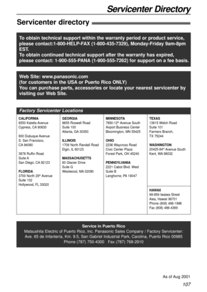 Page 107107
Servicenter Directory
Servicenter directory!
Service in Puerto Rico
Matsushita Electric of Puerto Rico, Inc. Panasonic Sales Company / Factory Servicenter:
Ave. 65 de Infantería, Km. 9.5, San Gabriel Industrial Park, Carolina, Puerto Rico 00985
Phone (787) 750-4300   Fax (787) 768-2910
As of Aug 2001
Web Site: www.panasonic.com
(for customers in the USAor Puerto Rico ONLY)
You can purchase parts, accessories or locate your nearest servicenter by
visiting our Web Site.
Factory Servicenter Locations...