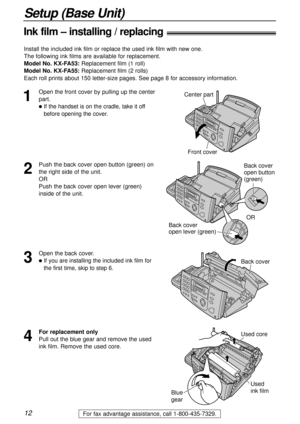 Page 1212
Setup (Base Unit)
For fax advantage assistance, call 1-800-435-7329.
Ink film – installing / replacing!
1
Open the front cover by pulling up the center
part.
lIf the handset is on the cradle, take it off
before opening the cover.
Center part
Front cover
2
Push the back cover open button (green) on
the right side of the unit.
OR
Push the back cover open lever (green)
inside of the unit.Back cover
open button 
(green)
Back cover 
open lever (green)OR
3
Open the back cover.
lIf you are installing the...