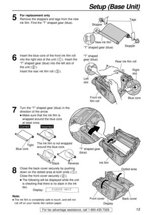 Page 1313
Setup (Base Unit)
For fax advantage assistance, call 1-800-435-7329.
Ink film
“T” shaped gear 
(blue)
Dotted area
Back cover
Front cover
Display
1
2
5
For replacement only
Remove the stoppers and tags from the new
ink film. Find the “T” shaped gear (blue).
Tags
New ink film
“T” shaped gear (blue)Stopper Stopper
6
Insert the blue core of the front ink film roll
into the right slot of the unit (). Insert the
“T” shaped gear (blue) into the left slot of 
the unit ().
Insert the rear ink film roll ().
3...