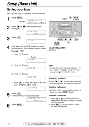 Page 181
Press .
Display:
2
Press  or  until the following is
displayed.
3
Press .
4
Enter your logo, up to 30 characters, using
the dial keypad. See the next page for details.
Example:“Bill”
1.Press 2 times.
Cursor
2.Press 6 times.
3.Press 6 times.
4.Press  to move the cursor to the next
space and press  6 times.
5
Press .
lThe next feature will be displayed.
6
Press .MENU
YOUR FAX NO.
PRESS SET
SET
LOGO=Bill
5
LOGO=Bil
5
LOGO=Bi
4
LOGO=B
2
LOGO=
AAAAAAAAA
SET
YOUR LOGO
PRESS SET
SYSTEM SET UP
PRESS NAVI.[IH]...