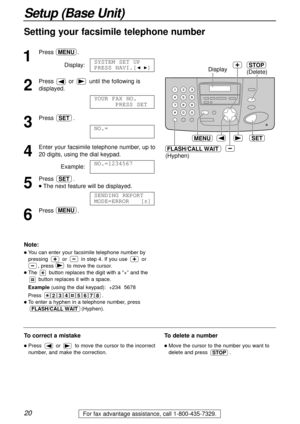 Page 2020
Setup (Base Unit)
For fax advantage assistance, call 1-800-435-7329.
Setting your facsimile telephone number
1
Press.
Display:
2
Pressor until the following is
displayed.
3
Press .
4
Enter your facsimile telephone number, up to 
20 digits, using the dial keypad.
Example:
5
Press .
lThe next feature will be displayed.
6
Press.MENU
SENDING REPORT
MODE=ERROR   [±]
SET
NO.=1234567
NO.=
SET
YOUR FAX NO.
PRESS SET
SYSTEM SET UP
PRESS NAVI.[IH]
MENU
SET
Display
MENU
(Hyphen)(Delete)
STOP
FLASH/CALL WAIT...