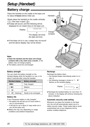 Page 2222
Setup (Handset)
For fax advantage assistance, call 1-800-435-7329.
Battery life
If your Panasonic battery is fully charged;
— the battery life will last up to 8 hours while in
use (in conversation).
— it will last for up to about 21 days while not in
use (off the base unit).
lBattery life may vary depending on usage
conditions and ambient temperature.
(flashing) Handset display
Fully charged
Medium
Low
Needs to be recharged. Battery strength
Battery strength
You can check the battery strength on the...