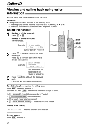 Page 36Caller ID
36
Using the handset
1
Handset is off the base unit:
Press or .
Handset is on the base unit:
Lift the handset.
Example:
(2 new calls are received)
2
Press to show the most recent caller
information.
Press to show the calls which have
already been viewed.
Example:
3
Press to call back the displayed
party.
lThe unit will start dialing automatically.
TALK
KEVIN PARKER
333-4444
11:50A1JUN10 Ö
121new1calls
Ú=New11111Ù=Old
Viewing and calling back using caller 
information!
You can easily view caller...