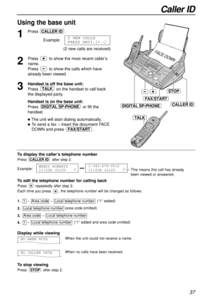 Page 37Caller ID
37
To displaythe caller’s telephone number
Press after step 2.
Example:
1-345-678-9012
11:20A Jul20   WENDY ROBERTS
11:20A Jul20 
CALLER ID
1
Press .
Example:
(2 new calls are received)
2 NEW CALLS
PRESS NAVI.[+-]
CALLER ID
STOP
CALLER ID
FAX/START
DIGITAL SP-PHONE
FACE DOWN
To edit the telephone number for calling back
Press repeatedly after step 2.
Each time you press , the telephone number will be changed as follows.
2.Local telephone number  
1.1  –  Area code  –  Local telephone number...