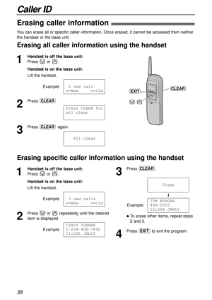 Page 38Caller ID
38
Erasing caller information!
1
Handset is off the base unit:
Press or .
Handset is on the base unit:
Lift the handset.
Example:
2
Press .
3
Press again.
111All1clearCLEAR
Press1CLEAR1for
all1clear
CLEAR
101new1call
Ú=New11111Ù=Old  
You can erase all or specific caller information. Once erased, it cannot be accessed from neither
the handset or the base unit.
Erasing all caller information using the handset
/
CLEAREXIT
1
Handset is off the base unit:
Press or .
Handset is on the base unit:...