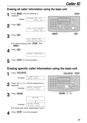 Page 39Caller ID
39
Erasing all caller information using the base unit
MENU
STOP
SET
1
Press until the following is
displayed.
Display:
2
Press .
3
Press .
lTo cancel erasing, press , then
.
4
Press .
5
Press to exit the program.STOP
ERASE COMPLETED
SET
MENU
STOP
ALL ERASE OK?
YES:SET/NO:STOP
SET
CALL LIST ERASE
PRESS SET
SET
CALLERSET UP
PRESS SET
MENU
Erasing specific caller information using the base unit
1
Press .
Example:
2
Press or until the desired item is
displayed.
Example:
3
Press .
Example:
lTo erase...