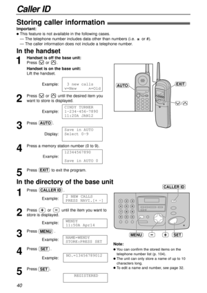 Page 40Caller ID
40
SETMENU
CALLER ID
Storing caller information!
Important:
lThis feature is not available in the following cases.
— The telephone number includes data other than numbers (i.e. or #).
— The caller information does not include a telephone number.
1
Press .
Example:
2
Press or until the item you want to
store is displayed.
Example:
3
Press .
Example:
4
Press .
Example:
5
Press .
REGISTEREDSET
NO.=13456789012
SET
NAME=WENDY 
STORE:PRESS SET
MENU
WENDY 
11:50A Apr14
2 NEW CALLS
PRESS NAVI.[+-]...