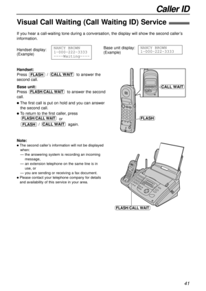 Page 41Caller ID
41
Visual Call Waiting (Call Waiting ID) Service!
If you hear a call-waiting tone during a conversation, the display will show the second caller’s
information.
Handset:
Press / to answer the
second call.
Base unit:
Press to answer the second
call.
lThe first call is put on hold and you can answer
the second call.
lTo return to the first caller, press
or 
/ again.
CALL WAIT
FLASH/CALL WAIT
FLASH/CALL WAIT
CALL WAITFLASH
Handset display:
(Example)
NANCY1BROWN
1-000-222-3333
----Waiting----Base...