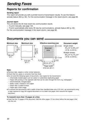 Page 4444
Sending Faxes
Documents you can send!
600 mm 
(23
5⁄8)
Minimum size 
128 mm
(5
)
128 mm
(5
)
Maximum size
216 mm
(8
1⁄2) 
Paper width
208 mm (83⁄16) 
Effective scanning area
 4 mm 4 mm 2 mm  2 mm
Scanned
area
216 mm (81⁄2)
Document weight
Single sheet:
45 g/m
2to 90 g/m2
(12 lb. to 24 lb.)
Multiple sheets:
60 g/m
2to 75 g/m2
(16 lb. to 20 lb.)
Note:
lRemove clips, staples or other similar fasteners.
lCheck that ink, paste or correction fluid has dried.
lDo not send the following types of documents....