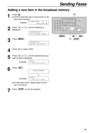 Page 4747
Sending Faxes
Adding a new item in the broadcast memory
1
Press.
lConfirm that there are no documents in the
document entrance.
Display:
2
Press or until the following is
displayed.
3
Press .
4
Press to select “ADD”.
5
Press or until the desired item you
want to add is displayed.
Example:
6
Press .
Example:
lTo add other items, repeat steps 5 and 6
(up to 20 items).
7
Press to exit the program.STOP
Nikki
1-385-217-9365
REGISTERED
SET
Mary
1-584-372-4123
BROADCAST 
ADD=  DELETE=#
MENU

EDIT:PRESS MENU...