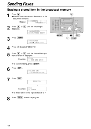 Page 4848
Sending Faxes
Erasing a stored item in the broadcast memory
1
Press.
lConfirm that there are no documents in the
document entrance.
Display:
2
Press or until the following is
displayed.
3
Press .
4
Press to select “DELETE”.
5
Press or until the desired item you
want to erase is displayed.
Example:
lTo cancel erasing, press .
6
Press .
7
Press .
Example:
lTo delete other items, repeat steps 5 to 7.
8
Press to exit the program.STOP
Bob
0123456
DELETED
SET
DELETE OK?
YES:SET/NO:STOP
SET
STOP
Dick...