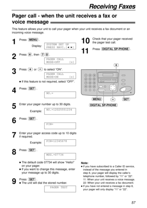 Page 5757
Receiving Faxes
Pager call - when the unit receives a fax or !
voice message!
This feature allows your unit to call your pager when your unit receives a fax document or an
incoming voice message.
1
Press.
Display:
2
Press , then .
3
Press or to select “ON”.
lIf this feature is not required, select “OFF”. 
4
Press .
5
Enter your pager number up to 30 digits.
Example:
6
Press .
7
Enter your pager access code up to 10 digits
if required.
Example:
8
Press .
lThe default code 07734 will show “Hello!”
on...