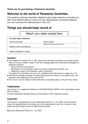 Page 22
Thank you for purchasing a Panasonic facsimile.
Welcome to the world of Panasonic facsimiles.
This product combines facsimile, telephone and copier features to provide you
with more efficient office or home use. By utilizing these convenient features,
you can maximize the effectiveness of this unit.
Copyright:
This manual is copyrighted by Kyushu Matsushita Electric Co., Ltd. (KME) and its licensee.
Under the copyright laws, this manual may not be reproduced in any form, in whole or part,
without the...