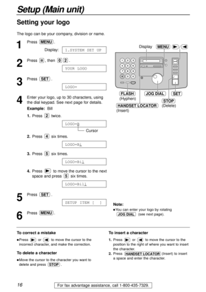 Page 1616
Setup (Main unit)
For fax advantage assistance, call 1-800-435-7329.
/
JOG DIALSET
MENU
STOP
Display
(Hyphen)
(Delete)
FLASH
HANDSET LOCATOR
(Insert)
1
Press .
Display:
2
Press , then  .
3
Press .
4
Enter your logo, up to 30 characters, using
the dial keypad. See next page for details.
Example:Bill
1.Press twice.
Cursor
2.Press six times.
3.Press six times.
4.Press  to move the cursor to the next
space and press  six times.
5
Press .
6
Press .MENU
SETUP ITEM [  ]
SET
LOGO=Bill
5
LOGO=Bil
5
LOGO=Bi
4...