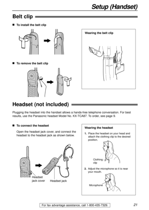 Page 2121For fax advantage assistance, call 1-800-435-7329.
Belt clip
Headset (not included)
Plugging the headset into the handset allows a hands-free telephone conversation. For best
results, use the Panasonic headset Model No. KX-TCA87. To order, see page 9.
nTo connect the headset
Open the headset jack cover, and connect the
headset to the headset jack as shown below.
Headset
jack cover
Headset jack
1.  Place the headset on your head and
     attach the clothing clip to the desired 
     position.
Microphone...