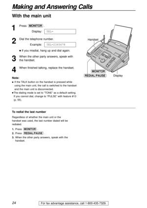 Page 2424
Making and Answering Calls
For fax advantage assistance, call 1-800-435-7329.
1
Press .
Display:
2
Dial the telephone number.
Example:
lIf you misdial, hang up and dial again.
3
When the other party answers, speak with
the handset.
4
When finished talking, replace the handset.TEL=2345678
TEL=
MONITOR
MONITOR
REDIAL/PAUSE
Handset
Display
To redial the last number
Regardless of whether the main unit or the
handset was used, the last number dialed will be
redialed.
1.Press .
2.Press .
3.When the other...