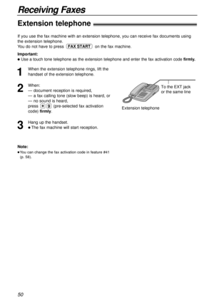 Page 5050
Receiving Faxes
Extension telephone!
To the EXT jack 
or the same line
Extension telephone
Note:
lYou can change the fax activation code in feature #41
(p. 58).
If you use the fax machine with an extension telephone, you can receive fax documents using
the extension telephone.
You do not have to press on the fax machine.
Important:
lUse a touch tone telephone as the extension telephone and enter the fax activation code firmly.
FAX START
1
When the extension telephone rings, lift the
handset of the...