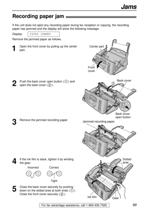 Page 6969
Jams
For fax advantage assistance, call 1-800-435-7329.
Recording paper jam!
1
Open the front cover by pulling up the center
part. If the unit does not eject any recording paper during fax reception or copying, the recording
paper has jammed and the display will show the following message.
Display:
Remove the jammed paper as follows.PAPER JAMMEDCenter part
Front
cover
2
Push the back cover open button ( ) and
open the back cover ( ).
2
1Back cover
Back cover
open button
1
2
3
Remove the jammed...
