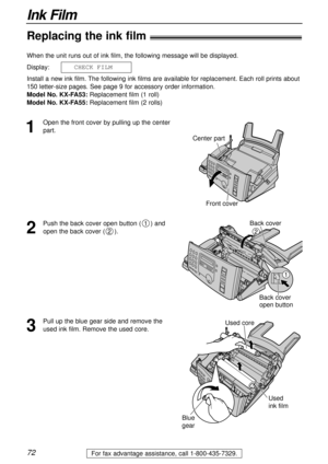 Page 7272
Ink Film
For fax advantage assistance, call 1-800-435-7329.
Replacing the ink film!
1
Open the front cover by pulling up the center
part. When the unit runs out of ink film, the following message will be displayed.
Display:
Install a new ink film. The following ink films are available for replacement. Each roll prints about
150 letter-size pages. See page 9 for accessory order information.
Model No. KX-FA53:Replacement film (1 roll)
Model No. KX-FA55:Replacement film (2 rolls) CHECKFILM
Center part...