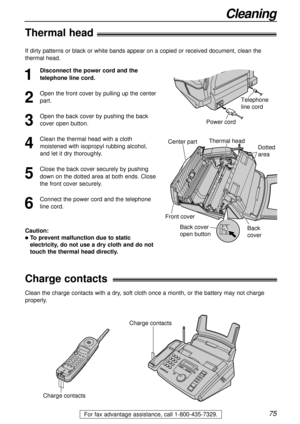 Page 7575
Cleaning
For fax advantage assistance, call 1-800-435-7329.
Thermal head!
1
Disconnect the power cord and the
telephone line cord.
2
Open the front cover by pulling up the center
part.
3
Open the back cover by pushing the back
cover open button.
4
Clean the thermal head with a cloth
moistened with isopropyl rubbing alcohol,
and let it dry thoroughly.
5
Close the back cover securely by pushing
down on the dotted area at both ends. Close
the front cover securely.
6
Connect the power cord and the...