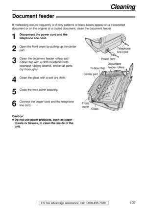 Page 103103
Cleaning
For fax advantage assistance, call 1-800-435-7329.
Document 
feeder rollers
Front
coverRubber flap
Glass
Center part
Document 
feeder rollers
Document feeder!
1
Disconnect the power cord and the
telephone line cord.
2
Open the front cover by pulling up the center
part.
3
Clean the document feeder rollers and
rubber flap with a cloth moistened with
isopropyl rubbing alcohol, and let all parts
dry thoroughly.
4
Clean the glass with a soft dry cloth.
5
Close the front cover securely.
6
Connect...