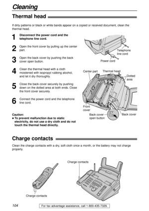 Page 104104
Cleaning
For fax advantage assistance, call 1-800-435-7329.
Thermal head!
1
Disconnect the power cord and the
telephone line cord.
2
Open the front cover by pulling up the center
part.
3
Open the back cover by pushing the back
cover open button.
4
Clean the thermal head with a cloth
moistened with isopropyl rubbing alcohol,
and let it dry thoroughly.
5
Close the back cover securely by pushing
down on the dotted area at both ends. Close
the front cover securely.
6
Connect the power cord and the...