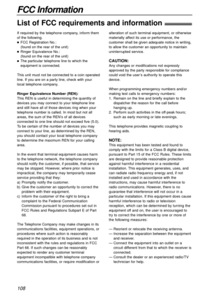 Page 108108
FCC Information
List of FCC requirements and information!
If required by the telephone company, inform them
of the following.
FCC Registration No.:
(found on the rear of the unit)
Ringer Equivalence No.: 
(found on the rear of the unit)
The particular telephone line to which the
equipment is connected.
This unit must not be connected to a coin operated
line. If you are on a party line, check with your
local telephone company.
Ringer Equivalence Number (REN):
This REN is useful in determining the...