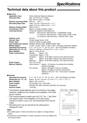 Page 109109
Specifications
Technical data about this product!
 Main Unit
Applicable Lines:Public Switched Telephone Network
Document Size:Max. 216 mm (8
1⁄2) in width
Max. 600 mm (235⁄8) in length
Effective Scanning Width:208 mm (83⁄16)
Recording Paper Size:Letter: 216 mm x 279 mm (81⁄2x 11)
Legal: 216 mm x 356 mm (81⁄2x 14)
Effective Printing Width:208 mm (83⁄16)
Transmission Time*:Approx. 9 s/page (Original mode)**
Scanning Density:Horizontal: 8 pels/mm (203 pels/inch)
Vertical: 3.85 lines/mm (98 lines/inch)...