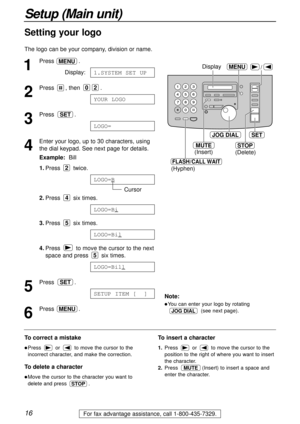 Page 1616
Setup (Main unit)
For fax advantage assistance, call 1-800-435-7329.
/
JOG DIALSET
MENU
STOP
Display
MUTE
(Insert)
(Hyphen)(Delete)
FLASH/CALL WAIT
1
Press .
Display:
2
Press , then  .
3
Press .
4
Enter your logo, up to 30 characters, using
the dial keypad. See next page for details.
Example:Bill
1.Press twice.
Cursor
2.Press six times.
3.Press six times.
4.Press  to move the cursor to the next
space and press  six times.
5
Press .
6
Press .MENU
SETUP ITEM [ ]
SET
LOGO=Bill
5
LOGO=Bil
5
LOGO=Bi
4...