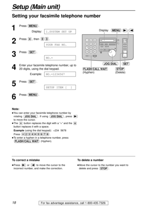 Page 18Note:
You can enter your facsimile telephone number by
rotating  . If using  , press 
to move the cursor.
The  button replaces the digit with a “+” and the 
button replaces it with a space.
Example(using the dial keypad):  +234  5678
Press .
To enter a hyphen in a telephone number, press
(Hyphen).
FLASH/CALL WAIT
24678 35
JOG DIALJOG DIAL
18
Setup (Main unit)
For fax advantage assistance, call 1-800-435-7329.
Setting your facsimile telephone number
1
Press .
Display:
2
Press , then  .
3
Press .
4...