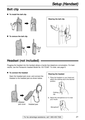 Page 2121
Setup (Handset)
For fax advantage assistance, call 1-800-435-7329.
Belt clip
To install the belt clip
To remove the belt clip
Wearing the belt clip
Headset (not included)
Plugging the headset into the handset allows a hands-free telephone conversation. For best
results, use the Panasonic headset Model No. KX-TCA87. To order, see page 9.
To connect the headset
Open the headset jack cover, and connect the
headset to the headset jack as shown below.
Headset
jack cover
Headset jack
1.  Place the...