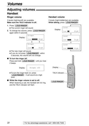 Page 2222
Volumes
For fax advantage assistance, call 1-800-435-7329.
Adjusting volumes!
Handset
Ringer volume
3 levels (high/low/off) are available.
Make sure the TALK indicator is off.
1.Press .
lThe current ringer will sound.
2.To change the volume, press 
again within 5 seconds.
Display:
lThe new ringer will sound.
lIf you do not press  within 
5 seconds, the volume will not change.
To turn the ringer off:
Press and hold  until you hear
2 beeps.
Display:
lTo turn the ringer back on, press
. It will sound at...