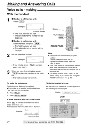 Page 2424
Making and Answering Calls
For fax advantage assistance, call 1-800-435-7329.
Voice calls - making
1
Handset is off the main unit:
Press .
Example:
The TALK indicator will light.
The selected channel number will be
displayed.
Handset is on the main unit:
Lift the handset and press  .
The TALK indicator will light.
The selected channel number will be
displayed.
2
Dial the telephone number.
Example:
If you misdial, press  and start
again from step 1.
3
When you have finished talking, press
or place...