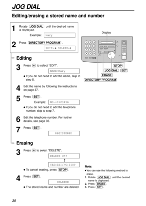 Page 38ERASE
SET
STOP
DIRECTORY PROGRAM
Display
JOG DIAL
38
JOG DIAL
1
Rotate  until the desired name
is displayed.
Example:
2
Press .
EDIT=  DELETE=#DIRECTORY PROGRAM
Mary
JOG DIAL
Erasing
3
Press  to select “DELETE”.
To cancel erasing, press  .
4
Press .
The stored name and number are deleted.1234DELETED
SET
STOP
YES:SET/NO:STOP
DELETE1OK?
Note:
You can use the following method to
erase.
1.Rotate  until the desired
name is displayed.
2.Press .
3.Press           .
ERASE
JOG DIAL
SET
Editing/erasing a stored...