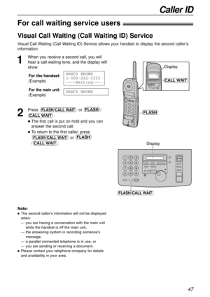 Page 4747
Caller ID
For call waiting service users!
Visual Call Waiting (Call Waiting ID) Service
Visual Call Waiting (Call Waiting ID) Service allows your handset to display the second caller’s
information.
1
When you receive a second call, you will
hear a call-waiting tone, and the display will
show:
For the handset:
(Example)
For the main unit:
(Example)
2
Press or / 
.
The first call is put on hold and you can
answer the second call.
To return to the first caller, press
or 
/.
CALL WAIT
FLASHFLASH/CALL...
