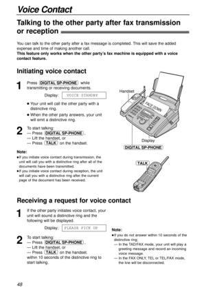 Page 4848
Voice Contact
Handset
Display
FACE DOWN
DIGITAL SP-PHONE
TALK
1
Press while
transmitting or receiving documents.
Display:
Your unit will call the other party with a
distinctive ring.
When the other party answers, your unit
will emit a distinctive ring.
2
To start talking:
— Press ,
— Lift the handset, or
— Press  on the handset.
TALK
DIGITAL SP-PHONE
1VOICE1STANDBY
DIGITAL SP-PHONE
Note:
If you initiate voice contact during transmission, the
unit will call you with a distinctive ring after all of...