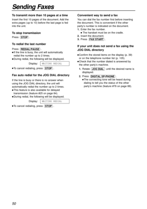 Page 5050
Sending Faxes
Convenient way to send a fax
You can dial the fax number first before inserting
the document. This is convenient if the other
party’s number is indicated on the document.
1.Enter the fax number.
The handset must be on the cradle.
2.Insert the document.
3.Press .
If your unit does not send a fax using the
JOG DIAL directory
Confirm the stored items on the display (p. 39)
or on the telephone number list (p. 105).
Check that the number dialed is answered by
the other party’s machine....