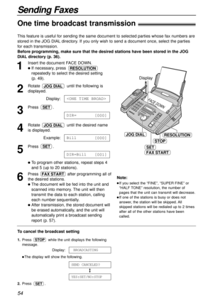 Page 54FACE DOW
N
JOG DIAL
STOP
SET
Display
FAX START
RESOLUTION
54
Sending Faxes
1
Insert the document FACE DOWN.
If necessary, press 
repeatedly to select the desired setting 
(p. 49).
2
Rotate  until the following is
displayed.
Display:
3
Press .
4
Rotate  until the desired name
is displayed.
Example:
5
Press .
To program other stations, repeat steps 4 
and 5 (up to 20 stations).
6
Press  after programming all of
the desired stations.
The document will be fed into the unit and
scanned into memory. The...