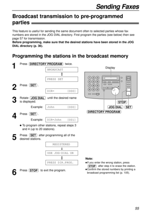 Page 55JOG DIALSET
STOP
DIRECTORY PROGRAM
Display
55
Sending Faxes
Programming the stations in the broadcast memory
1
Press twice.
2
Press .
3
Rotate  until the desired name
is displayed.
Example:
4
Press .
Example:
lTo program other stations, repeat steps 3
and 4 (up to 20 stations).
5
Press  after programming all of the
desired stations.
6
Press  to exit the program.STOP
PRESS1DIR.PROG.
USE1JOG-DIAL1OR
111
REGISTERED111
SET
DIR=John [
001]
SET
John [
000]
JOG DIAL
DIR= [
000]
SET
PRESS1SET
BROADCAST
DIRECTORY...